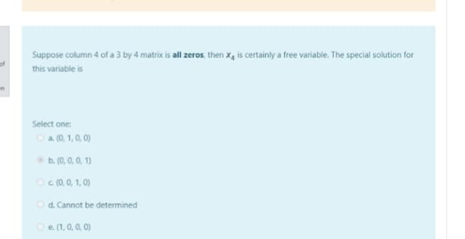 Suppose column 4 of a 3 by 4 matrix is all zeros, then x, is certainly a free variable. The special solution for
this variable is
Select one:
O a (0, 1, 0, 0)
O b. (0, 0, 0, 1)
O c(0, 0, 1, 0)
O d. Cannot be determined
O e (1, 0, 0, 0)
