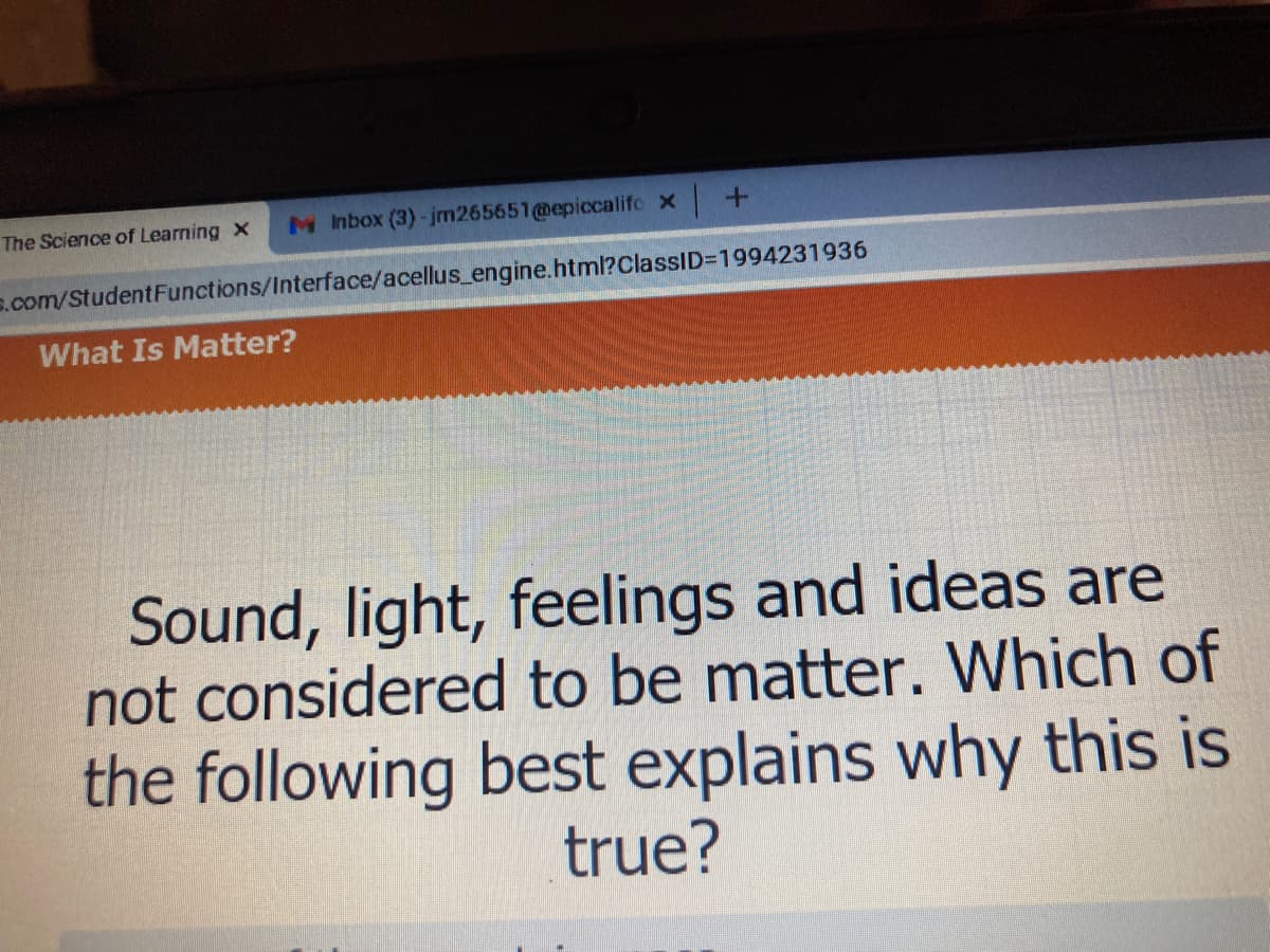 The Science of Learning x
M Inbox (3)-jm265651@epiccalifo x +
s.com/StudentFunctions/Interface/acellus_engine.html?ClassID=1994231936
What Is Matter?
Sound, light, feelings and ideas are
not considered to be matter. Which of
the following best explains why this
true?
