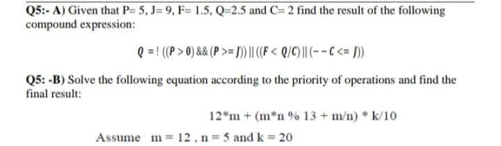 Q5:- A) Given that P= 5, J= 9, F= 1.5, Q=2.5 and C= 2 find the result of the following
compound expression:
Q = ! ((P> 0) && (P >= ))||(F < Q/C) || (- - C <= ]))
Q5: -B) Solve the following equation according to the priority of operations and find the
final result:
12*m + (m*n % 13 + m/n) * k/10
Assume m = 12, n = 5 and k = 20
