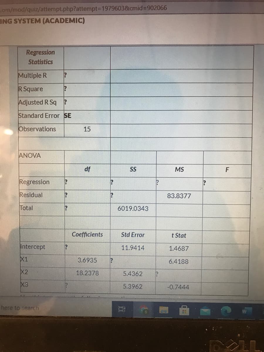 om/mod/quiz/attempt.php?attempt3D1979603&cmid%3902066
ING SYSTEM (ACADEMIC)
Regression
Statistics
Multiple R
R Square
Adjusted R Sq
Standard Error SE
Observations
15
ANOVA
df
SS
MS
Regression
?
Residual
83.8377
Total
6019.0343
Coefficients
Std Error
t Stat
Intercept
11.9414
1.4687
X1
3.6935
6.4188
X2
18.2378
5.4362
X3
5.3962
-0.7444
here to search
