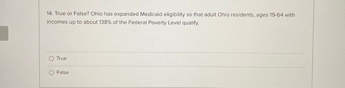 14. True or False? Ohio has expanded Medicaid eligibility so that adult Ohio residents, ages 19-64 with
incomes up to about 138% of the Federal Poverty Level qualify.
O True
O False