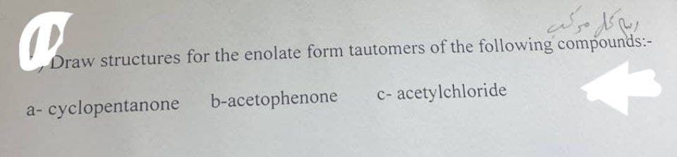 ربية على مركب
Draw structures for the enolate form tautomers of the following compounds:-
b-acetophenone
c-acetylchloride
a-cyclopentanone