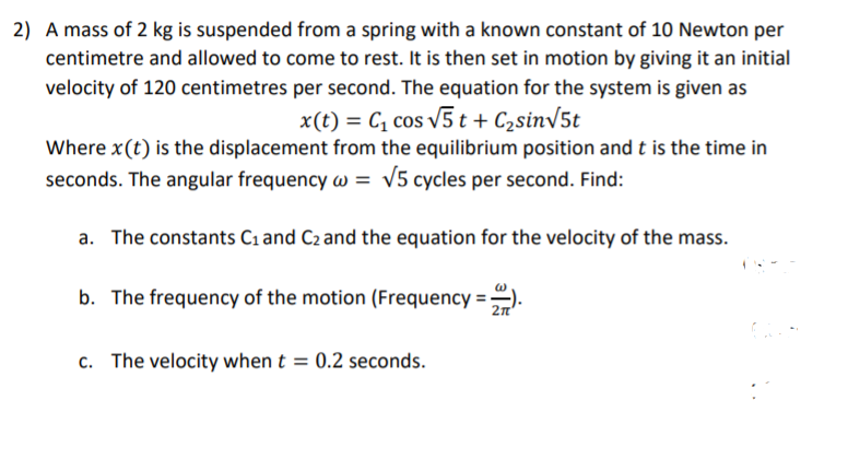 2) A mass of 2 kg is suspended from a spring with a known constant of 10 Newton per
centimetre and allowed to come to rest. It is then set in motion by giving it an initial
velocity of 120 centimetres per second. The equation for the system is given as
x(t) = C, cos v5 t + C2sin/5t
Where x(t) is the displacement from the equilibrium position and t is the time in
seconds. The angular frequency w = v5 cycles per second. Find:
a. The constants C1and C2 and the equation for the velocity of the mass.
b. The frequency of the motion (Frequency ==).
2n'
c. The velocity when t = 0.2 seconds.
