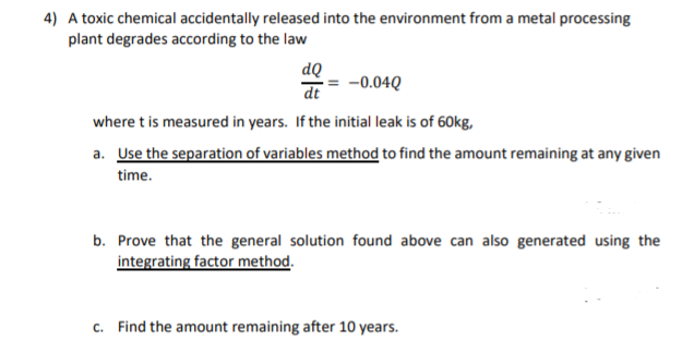 4) A toxic chemical accidentally released into the environment from a metal processing
plant degrades according to the law
dQ
dt
-0.04Q
where t is measured in years. If the initial leak is of 60kg,
a. Use the separation of variables method to find the amount remaining at any given
time.
b. Prove that the general solution found above can also generated using the
integrating factor method.
c. Find the amount remaining after 10 years.

