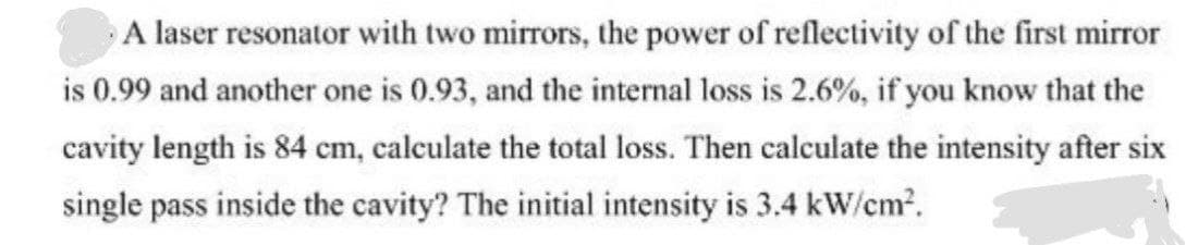 A laser resonator with two mirrors, the power of reflectivity of the first mirror
is 0.99 and another one is 0.93, and the internal loss is 2.6%, if you know that the
cavity length is 84 cm, calculate the total loss. Then calculate the intensity after six
single pass inside the cavity? The initial intensity is 3.4 kW/em2.
