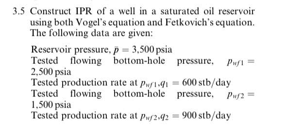 3.5 Construct IPR of a well in a saturated oil reservoir
using both Vogel's equation and Fetkovich's equation.
The following data are given:
Reservoir pressure, p = 3,500 psia
Tested flowing bottom-hole
2,500 psia
Tested production rate at pwf1,41 = 600 stb/day
Tested flowing bottom-hole pressure,
1,500 psia
Tested production rate at pwf2,42 =
pressure,
Pwf1
Pwf2 =
900 stb/day
