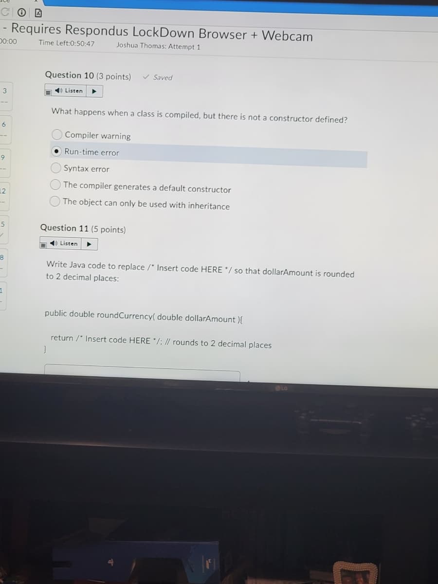 - Requires Respondus LockDown Browser + Webcam
D0:00
Time Left:0:50:47
Joshua Thomas: Attempt 1
Question 10 (3 points)
v Saved
3
a ) Listen
What happens when a class is compiled, but there is not a constructor defined?
6
Compiler warning
• Run-time error
9
Syntax error
The compiler generates a default constructor
12
The object can only be used with inheritance
Question 11 (5 points)
1) Listen
Write Java code to replace /* Insert code HERE */ so that dollarAmount is rounded
to 2 decimal places:
public double roundCurrency( double dollarAmount ){
return /" Insert code HERE */; // rounds to 2 decimal places
