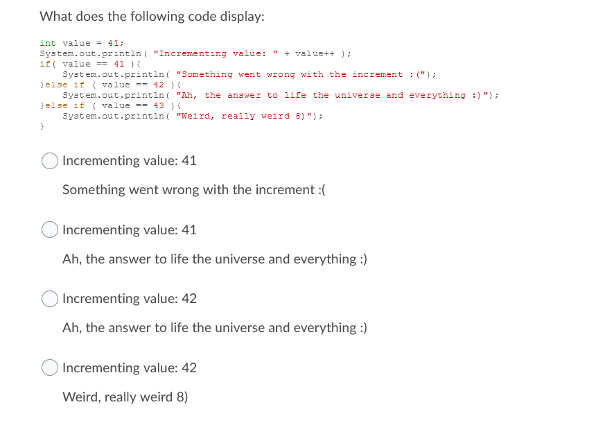 What does the following code display:
int value = 41;
System.out.printin ( "Incrementing value: "
if( value == 41 ) {
System.out.println ( "Something went wrong with the increment : (");
}else if ( value == 42 ) {
System.out.println ( "Ah, the answer to life the universe and everything :) ") :
}else if ( value == 43 ) {
System.out.println ( "Weird, really weird 8) ");
+ value++ );
Incrementing value: 41
Something went wrong with the increment :(
Incrementing value: 41
Ah, the answer to life the universe and everything :)
Incrementing value: 42
Ah, the answer to life the universe and everything :)
Incrementing value: 42
Weird, really weird 8)
