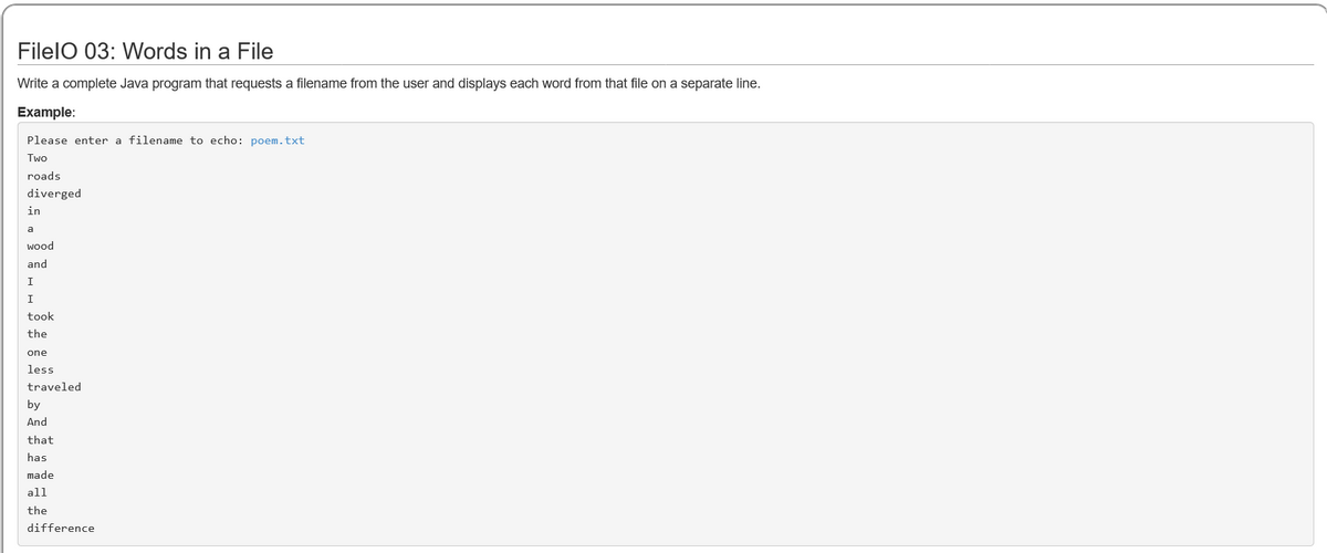 FilelO 03: Words in a File
Write a complete Java program that requests a filename from the user and displays each word from that file on a separate line.
Example:
Please enter a filename to echo: poem.txt
Two
roads
diverged
in
a
wood
and
I
I
took
the
one
less
traveled
by
And
that
has
made
all
the
difference
