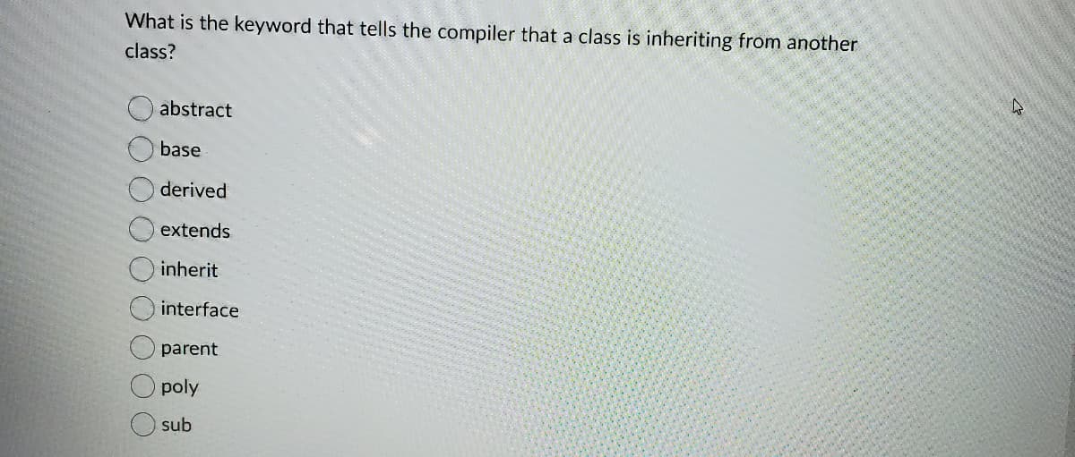 What is the keyword that tells the compiler that a class is inheriting from another
class?
abstract
base
derived
extends
inherit
interface
parent
poly
sub
O O O O
