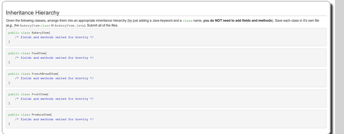 Inheritance Hierarchy
Given the following classes, arrange them into an appropriate inheritance hierarchy (by just adding a Java keyword and a class name, you do NOT need to add fields and methods). Save each class in it's own file
(e.g., the BakeryItem class in BakeryItem.java). Submit all of the files.
public class BakeryItem{
/* fields and methods omited for brevity */
public class FoodItem{
/* fields and methods omited for brevity */
}
public class FrenchBreadItem{
/* fields and methods omited for brevity */
}
public class FruitItem{
/* fields and methods omited for brevity */
}
public class ProduceItem{
/* fields and methods omited for brevity */
}
