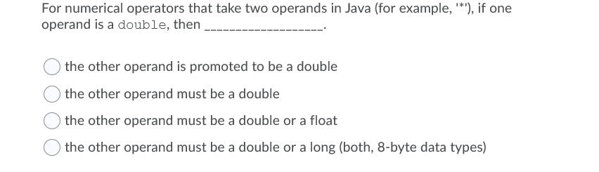 For numerical operators that take two operands in Java (for example, *'), if one
operand is a double, then
the other operand is promoted to be a double
the other operand must be a double
the other operand must be a double or a float
the other operand must be a double or a long (both, 8-byte data types)
