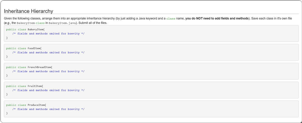 Inheritance Hierarchy
Given the following classes, arrange them into an appropriate inheritance hierarchy (by just adding a Java keyword and a class name, you do NOT need to add fields and methods). Save each class in it's own file
(e.g., the BakeryItem class in BakeryItem.java). Submit all of the files.
public class BakeryItem{
/* fields and methods omited for brevity */
}
public class FoodItem{
/* fields and methods omited for brevity */
}
public class FrenchBreadItem{
/* fields and methods omited for brevity */
}
public class FruitItem{
/* fields and methods omited for brevity */
}
public class ProduceItem{
/* fields and methods omited for brevity */
}
