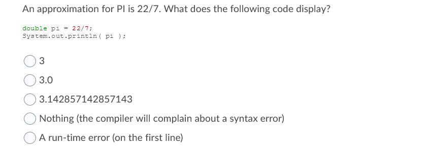 An approximation for PI is 22/7. What does the following code display?
double pi = 22/7;
System.out.println ( pi );
3.0
3.142857142857143
Nothing (the compiler will complain about a syntax error)
A run-time error (on the first line)
