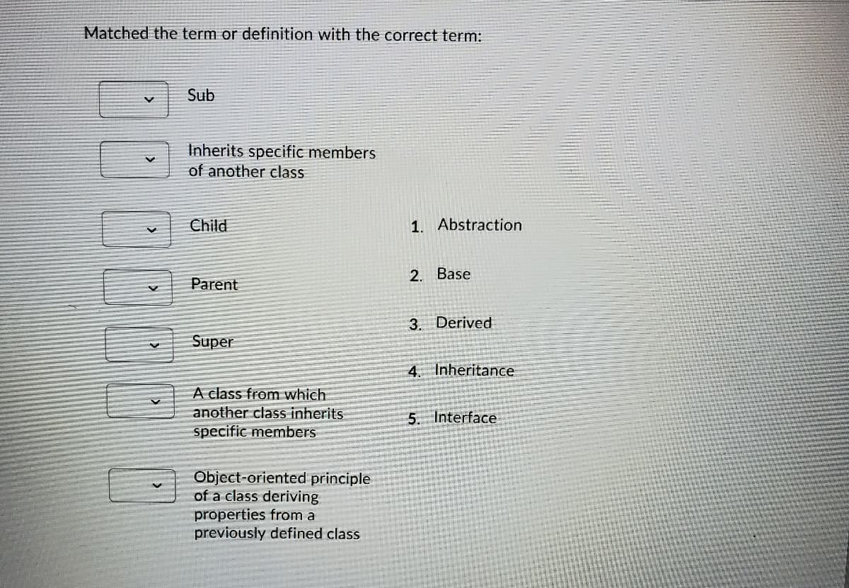 Matched the term or definition with the correct term:
Sub
Inherits specific members
of another class
Child
1. Abstraction
2. Base
Parent
3. Derived
Super
4. Inheritance
A class from which
another class inherits
specific members
5. Interface
Object-oriented principle
of a class deriving
properties from a
previously defined class
