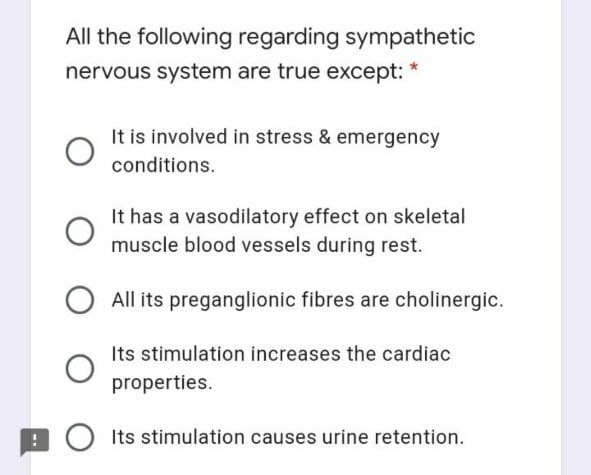 All the following regarding sympathetic
nervous system are true except: *
It is involved in stress & emergency
conditions.
It has a vasodilatory effect on skeletal
muscle blood vessels during rest.
All its preganglionic fibres are cholinergic.
Its stimulation increases the cardiac
properties.
E O Its stimulation causes urine retention.
