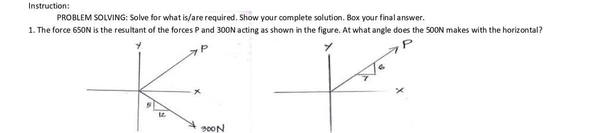 Instruction:
PROBLEM SOLVING: Solve for what is/are required. Show your complete solution. Box your final answer.
1. The force 650N is the resultant of the forces P and 300N acting as shown in the figure. At what angle does the 500N makes with the horizontal?
12
300N