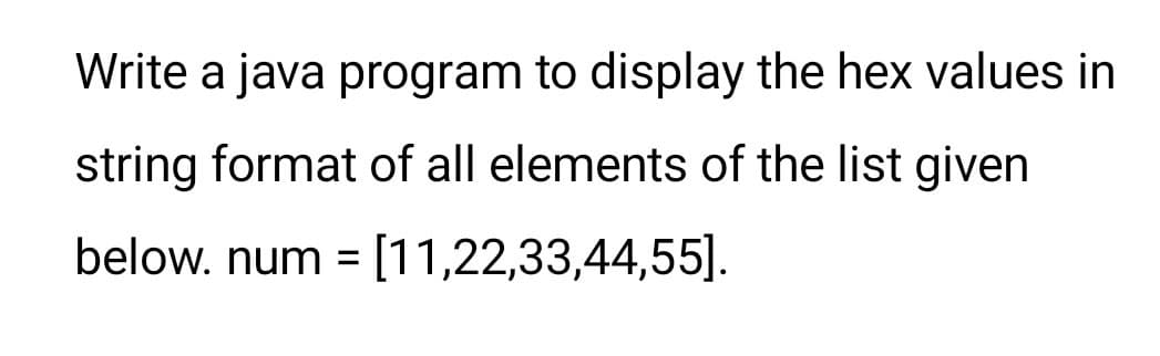 Write a java program to display the hex values in
string format of all elements of the list given
below. num = [11,22,33,44,55].