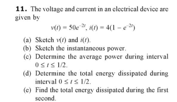 11. The voltage and current in an electrical device are
given by
v(t) = 50e-2t, i(t) = 4(1-e²2¹)
(a) Sketch v(t) and i(t).
(b) Sketch the instantaneous power.
(c) Determine the average power during interval
0 ≤ t ≤ 1/2.
(d) Determine the total energy dissipated during
interval 0 ≤ ≤ 1/2.
(e) Find the total energy dissipated during the first
second.