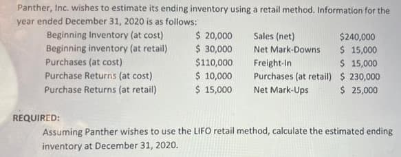 Panther, Inc. wishes to estimate its ending inventory using a retail method. Information for the
year ended December 31, 2020 is as follows:
Beginning Inventory (at cost)
Beginning inventory (at retail)
Purchases (at cost)
Purchase Returns (at cost)
Purchase Returns (at retail)
REQUIRED:
$ 20,000
$ 30,000
$110,000
$ 10,000
$ 15,000
Sales (net)
Net Mark-Downs
Freight-In
Purchases (at retail)
Net Mark-Ups
$240,000
$ 15,000
$ 15,000
$ 230,000
$ 25,000
Assuming Panther wishes to use the LIFO retail method, calculate the estimated ending
inventory at December 31, 2020.