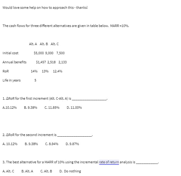 Would love some help on how to approach this - thanks!
The cash flows for three different alternatives are given in table below. MARR = 10%.
Initial cost
Annual benefits
ROR
Life in years
Alt. A Alt. B Alt. C
$5,000 9,000 7,500
$1,457 2,518 2,133
14% 13% 12.4%
1. AROR for the first increment (Alt. C-Alt. A) is
A.10.12% B. 9.38%
A. Alt. C
5
2. AROR for the second increment is
A. 10.12% B. 9.38%
B. Alt. A
C. 11.85% D. 11.00%
C. 8.94%
3. The best alternative for a MARR of 10% using the incremental rate of return analysis is
D. Do nothing
D. 9.87%
C. Alt. B