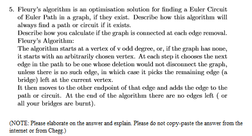 5. Fleury's algorithm is an optimisation solution for finding a Euler Circuit
of Euler Path in a graph, if they exist. Describe how this algorithm will
always find a path or circuit if it exists.
Describe how you calculate if the graph is connected at each edge removal.
Fleury's Algorithm:
The algorithm starts at a vertex of v odd degree, or, if the graph has none,
it starts with an arbitrarily chosen vertex. At each step it chooses the next
edge in the path to be one whose deletion would not disconnect the graph,
unless there is no such edge, in which case it picks the remaining edge (a
bridge) left at the current vertex.
It then moves to the other endpoint of that edge and adds the edge to the
path or circuit. At the end of the algorithm there are no edges left ( or
all your bridges are burnt).
(NOTE: Please elaborate on the answer and explain. Please do not copy-paste the answer from the
internet or from Chegg.)
