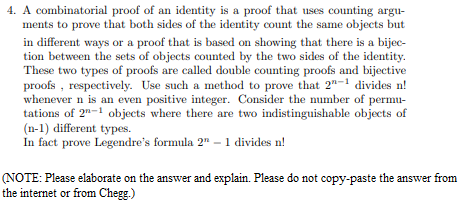 4. A combinatorial proof of an identity is a proof that uses counting argu-
ments to prove that both sides of the identity count the same objects but
in different ways or a proof that is based on showing that there is a bijec-
tion between the sets of objects counted by the two sides of the identity.
These two types of proofs are called double counting proofs and bijective
proofs , respectively. Use such a method to prove that 2"-1 divides n!
whenever n is an even positive integer. Consider the number of permu-
tations of 2"-1 objects where there are two indistinguishable objects of
(n-1) different types.
In fact prove Legendre's formula 2" - 1 divides n!
(NOTE: Please elaborate on the answer and explain. Please do not copy-paste the answer from
the internet or from Chegg.)
