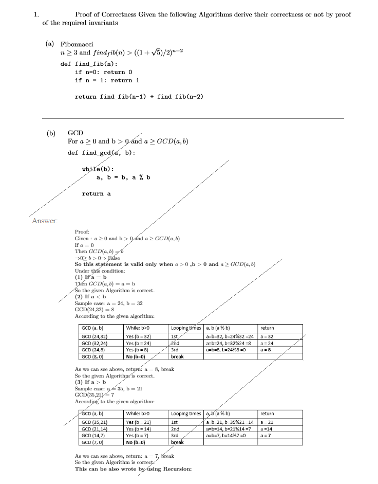 1.
Proof of Correctness Given the following Algorithms derive their correctness or not by proof
of the required invariants
(a)
Fibonnacci
n2 3 and findjib(n) > ((1+ V5)/2)"-2
def find fib(n):
if n-0: return 0
if n - 1: return 1
return find_fib(n-1) + find_fib(n-2)
(b)
For a >0 and b > 0 ánd a > GCD(a, b)
GCD
def find_gcd(a, b):
while(b):
a, b = b, a % b
return a
Answer:
Proof:
Given : a>0 and b > 0ánd a > GCD(a, b)
If a = 0
Then GCD(a,b) z6
0> b>0 Ealse
So this statement is valid only when a >0 ,b > 0 and a > GCD(a, b)
Under ths condition:
(1) Įf'a = b
Thên GCD(a,b) = a =b
So the given Algorithm is correct.
(2) If a < b
Sample case: a = 24, b = 32
GCD(24,32) = 8
According to the given algorithm:
GCD (a, b)
While: b>0
Looping times a, b (a % b)
return
GCD (24,32)
GCD (32,24)
GCD (24,8)
GCD (8, 0)
a = 32
Yes (b = 32)
Yes (b = 24)
Yes (b = 8)
No (b=0)
1st
a=b=32, b=24%32 =24
a=b=24, b=32%24 =8
a=b=8, b=24%8 =0
a= 24
3rd
a = 8
break
As we can see above, retyn: a = 8, break
So the given Algorithpris correct.
(3) If a > b
Sample case: 35, b = 21
GCD(35,21 7
Accordiag to the given algorithm:
GCD (a, b)
While: b>0
Looping times a,5 (a % b)
return
GCD (35,21)
Yes (b = 21)
Yes (b = 14)
Yes (b = 7)
No (b=0)
1st
a=b=21, b=35%21 =14
a = 21
GCD (21,14)
GCD (14,7)
GCD (7, 0)
2nd
a=b=14, b=21%14 =7
a =14
Зrd
a=b=7, b=14%7 0
a = 7
break
As we can see above, return: a = 7, Kreak
So the given Algorithm is correct
This can be also wrote by úsing Recursion:
