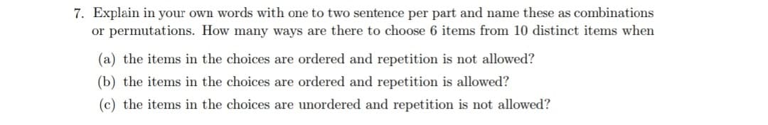 7. Explain in your own words with one to two sentence per part and name these as combinations
or permutations. How many ways are there to choose 6 items from 10 distinct items when
(a) the items in the choices are ordered and repetition is not allowed?
(b) the items in the choices are ordered and repetition is allowed?
(c) the items in the choices are unordered and repetition is not allowed?
