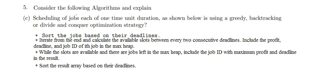 5.
Consider the following Algorithms and explain
(c) Scheduling of jobs each of one time unit duration, as shown below is using a greedy, backtracking
or divide and conquer optimization strategy?
* Sort the jobs based on their deadlines.
* Iterate from the end and calculate the available slots between every two consecutive deadlines. Include the profit,
deadline, and job ID of ith job in the max heap.
* While the slots are available and there are jobs left in the max heap, include the job ID with maximum profit and deadline
in the result.
* Sort the result array based on their deadlines.
