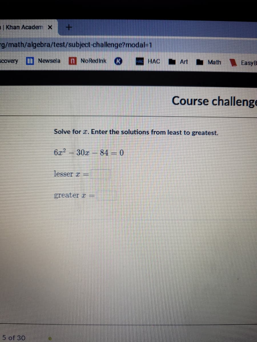 | Khan Academ x
g/math/algebra/test/subject-challenge?modal=1
scovery
Newsela
n NoRedInk
K
HA HAC
I Art
Math EasyB
Course challenge
Solve for r. Enter the so
utio
rom least to greatest.
6x2
30x 84 = 0
lesser z -
greater r =
5 of 30
