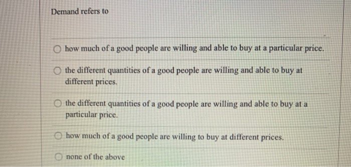 Demand refers to
O how much of a good people are willing and able to buy at a particular price.
O the different quantities of a good people are willing and able to buy at
different prices.
O the different quantities of a good people are willing and able to buy at a
particular price.
Ohow much of a good people are willing to buy at different prices.
Onone of the above