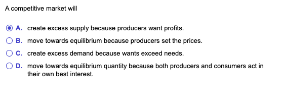 A competitive market will
ⒸA. create excess supply because producers want profits.
B. move towards equilibrium because producers set the prices.
C. create excess demand because wants exceed needs.
O D. move towards equilibrium quantity because both producers and consumers act in
their own best interest.