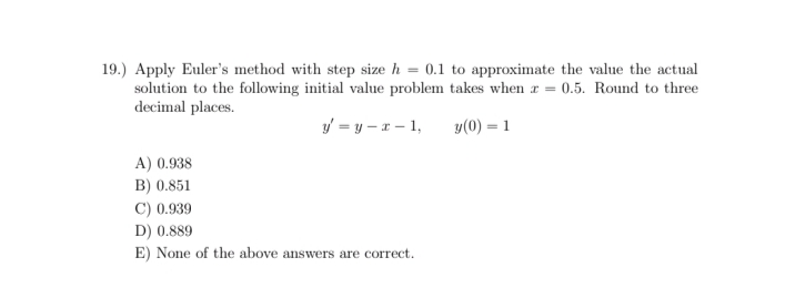 19.) Apply Euler's method with step size h = 0.1 to approximate the value the actual
solution to the following initial value problem takes when r = 0.5. Round to three
decimal places.
y = y – x – 1,
y(0) = 1
A) 0.938
B) 0.851
C) 0.939
D) 0.889
E) None of the above answers are correct.
