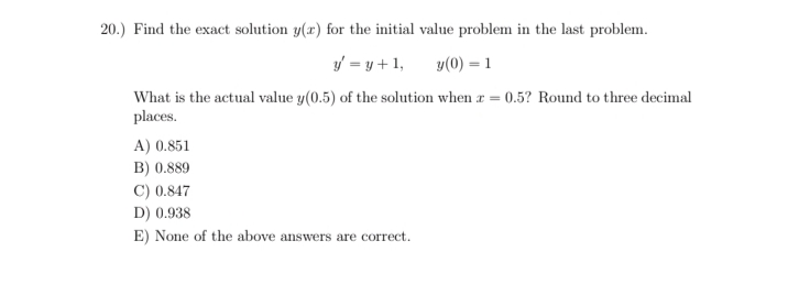 20.) Find the exact solution y(r) for the initial value problem in the last problem.
y = y +1,
y(0) = 1
What is the actual value y(0.5) of the solution when r = 0.5? Round to three decimal
places.
A) 0.851
B) 0.889
C) 0.847
D) 0.938
E) None of the above answers are correct.
