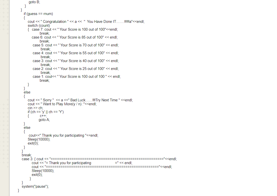 break,
goto B;
}
}
if (guess == rnum)
cout <<" Congratulation " << a << " You Have Done IT...!lla"<<endl;
switch (count)
{ case 7: cout <<" Your Score is 100 out of 100"<<endl;
break;
6: cout <<" Your Score is 85 out of 100" << endl;
case
5: cout <<" Your Score is 70 out of 100" << endl;
break;
case 4: cout <<"Your Score is 55 out of 100" << endl;
break;
case 3: cout <<" Your Score is 40 out of 100" << endl:
break;
case 2: cout <<" Your Score is 25 out of 100" << endl:
break;
case 1: cout<<" Your Score is 100 out of 100 " << endl:
break;
}
}
else
{
cout << " Sorry " << a<<" Bad Luck...!!Try Next Time "<<endl;
cout << " Want to Play More(y / n) :"<<endl;
cin >> ch:
if (ch == 'y' || ch == 'Y')
{
goto A;
else
{
cout<<" Thank you for participating "<<endl;
Sleep(10000);
exit();
}
break;
case 3: { cout << "==:
cout << "= Thank you for participating
cout << "===:
Sleep(10000);
exit();
=="<<endl;
=" << endl;
<<endl;
}
system("pause");
}
