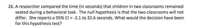 26. A researcher compared the time (in seconds) that children in two classrooms remained
seated during a behavioral task. The null hypothesis is that the two classrooms will not
differ. She reports a 95% Cl = -2.1 to 32.6 seconds. What would the decision have been
for this hypothesis test?
