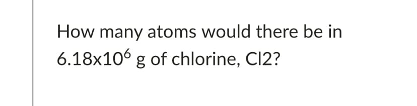 How many atoms would there be in
6.18x106 g of chlorine, Cl2?
