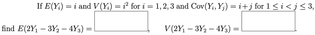 If E(Y;) = i and V(Y;) = i² for i = 1, 2, 3 and Cov(Y;,Y;) = i+j for 1 < i < j< 3,
find E(2Y1 – 3Y2 – 4Y3)
V (2Y, – 3Y, – 4Y3)
