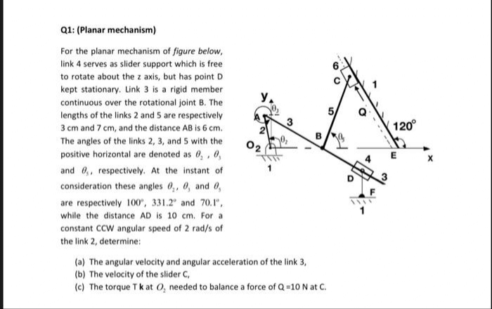 Q1: (Planar mechanism)
For the planar mechanism of figure below,
link 4 serves as slider support which is free
to rotate about the z axis, but has point D
kept stationary. Link 3 is a rigid member
continuous over the rotational joint B. The
lengths of the links 2 and 5 are respectively
3 cm and 7 cm, and the distance AB is 6 cm.
The angles of the links 2, 3, and 5 with the
positive horizontal are denoted as 0, 0,
and ,, respectively. At the instant of
consideration these angles 0, 0, and 0,
are respectively 100°, 331.2° and 70.1",
while the distance AD is 10 cm. For a
constant CCW angular speed of 2 rad/s of
the link 2, determine:
Y₁
3
B
(a) The angular velocity and angular acceleration of the link 3,
(b) The velocity of the slider C,
(c) The torque Tk at O₂ needed to balance a force of Q=10 N at C.
th
120°