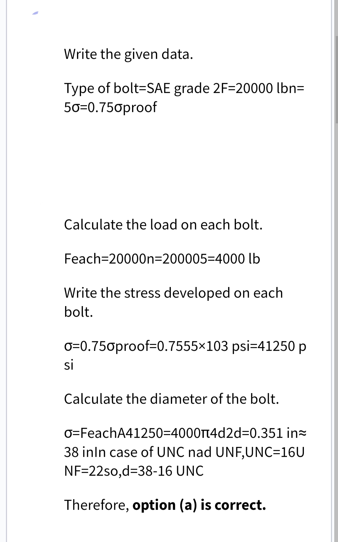 Write the given data.
Type of bolt=SAE grade 2F=20000 lbn=
50=0.750proof
Calculate the load on each bolt.
Feach=20000n=200005=4000 lb
Write the stress developed on each
bolt.
o=0.750proof-0.7555×103 psi=41250 p
si
Calculate the diameter of the bolt.
O=FeachA41250=4000π4d2d=0.351 in
38 inIn case of UNC nad UNF,UNC=16U
NF=22so,d=38-16 UNC
Therefore, option (a) is correct.