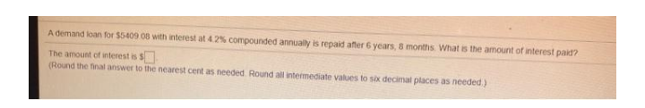 A demand loan for $5409 08 with interest at 4.2% compounded annually is repaid after 6 years, 8 months What is the amount of interest paid?
The amount of interest is $
(Round the final answer to the nearest cent as needed Round all intermediate values to six decimal places as needed.)
