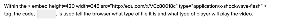 Within the <embed height=420 width=345 src="http://edu.com/x/VCz80018c" type="application/x-shockwave-flash">
tag, the code,
, is used tell the browser what type of file it is and what type of player will play the video.