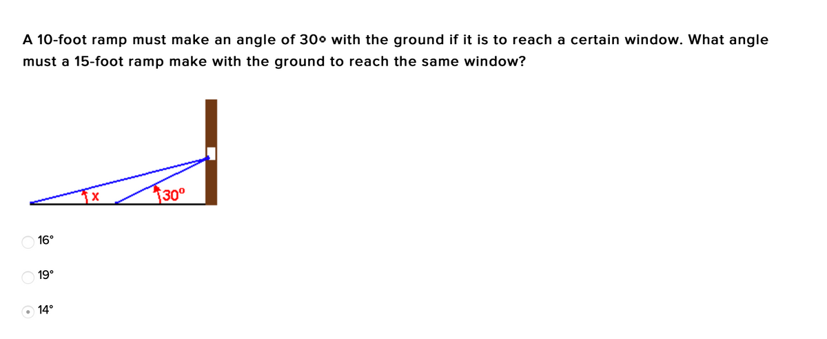 A 10-foot ramp must make an angle of 300 with the ground if it is to reach a certain window. What angle
must a 15-foot ramp make with the ground to reach the same window?
30°
O 16°
O 19°
O 14°
