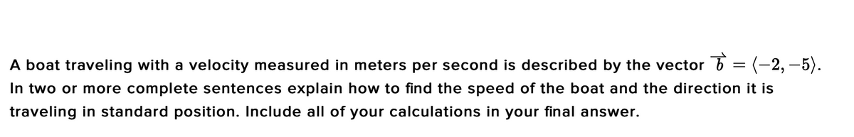 A boat traveling with a velocity measured in meters per second is described by the vector b
(-2, –5).
In two or more complete sentences explain how to find the speed of the boat and the direction it is
traveling in standard position. Include all of your calculations in your final answer.
