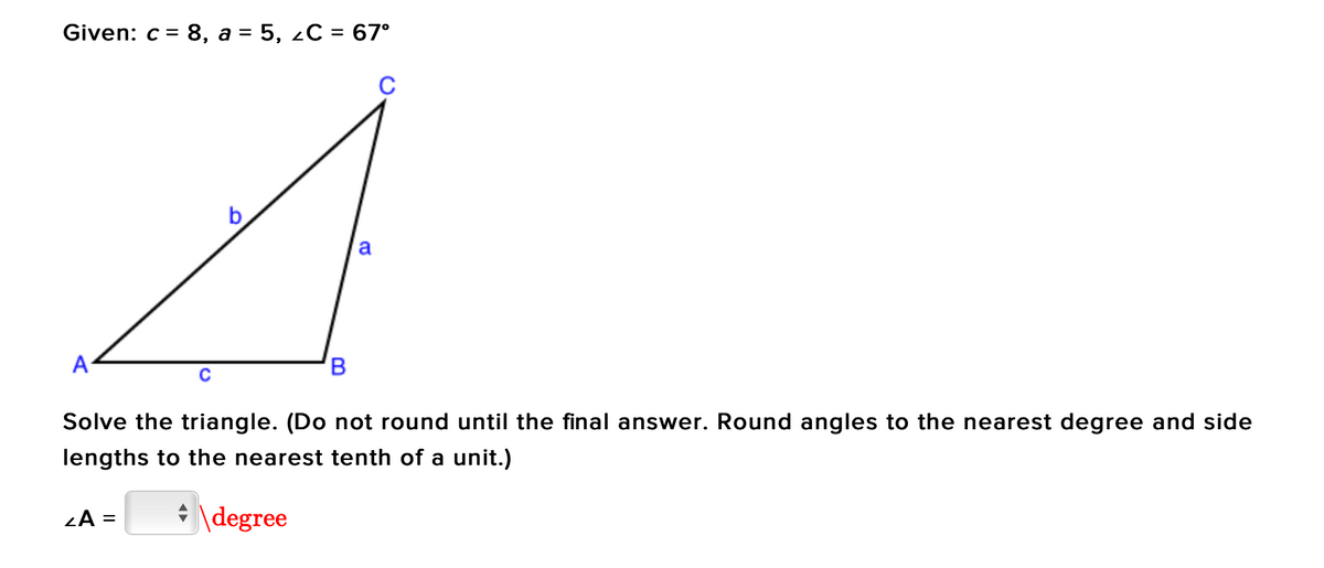 Given: c = = 8, a = 5, C = 67°
C
A
B
Solve the triangle. (Do not round until the final answer. Round angles to the nearest degree and side
lengths to the nearest tenth of a unit.)
ZA =
degree
a