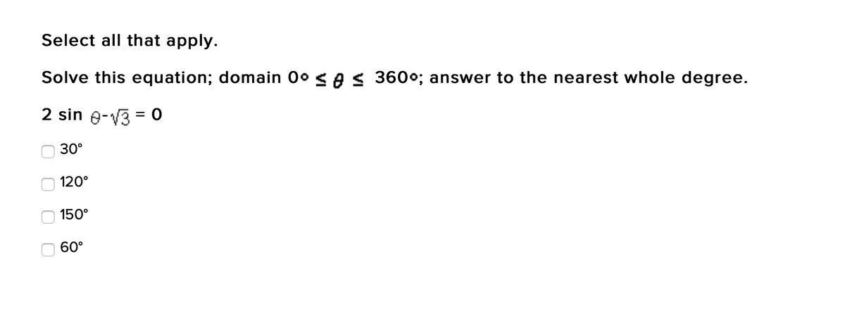 Select all that apply.
Solve this equation; domain 0° ≤ ≤ 360°; answer to the nearest whole degree.
2 sin 0-√3 = 0
30°
0
120°
150°
60°