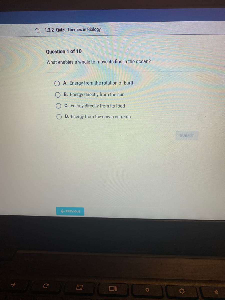 1.2.2 Quiz: Themes in Biology
Question 1 of 10
What enables a whale to move its fins in the ocean?
C
A. Energy from the rotation of Earth
B. Energy directly from the sun
C. Energy directly from its food
D. Energy from the ocean currents
PREVIOUS
2
6
O
SUBMIT