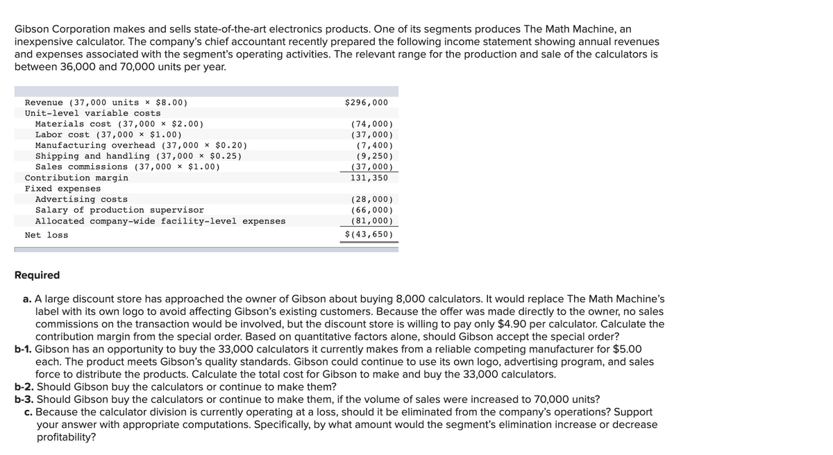 Gibson Corporation makes and sells state-of-the-art electronics products. One of its segments produces The Math Machine, an
inexpensive calculator. The company's chief accountant recently prepared the following income statement showing annual revenues
and expenses associated with the segment's operating activities. The relevant range for the production and sale of the calculators is
between 36,000 and 70,000 units per year.
Revenue (37,000 units × $8.00)
Unit-level variable costs
$296,000
Materials cost (37,000 × $2.00)
Labor cost (37,000 x $1.00)
Manufacturing overhead ( 37,000 × $0.20)
Shipping and handling (37,000 × $0.25)
Sales commissions (37,000 × $1.00)
Contribution margin
Fixed expenses
Advertising costs
Salary of production supervisor
Allocated company-wide facility-level expenses
( 74,000)
(37,000)
(7,400)
(9,250)
(37,000)
131,350
(28,000)
(66,000)
(81,000)
$ ( 43,650)
Net loss
Required
a. A large discount store has approached the owner of Gibson about buying 8,000 calculators. It would replace The Math Machine's
label with its own logo to avoid affecting Gibson's existing customers. Because the offer was made directly to the owner, no sales
commissions on the transaction would be involved, but the discount store is willing to pay only $4.90 per calculator. Calculate the
contribution margin from the special order. Based on quantitative factors alone, should Gibson accept the special order?
b-1. Gibson has an opportunity to buy the 33,000 calculators it currently makes from a reliable competing manufacturer for $5.00
each. The product meets Gibson's quality standards. Gibson could continue to use its own logo, advertising program, and sales
force to distribute the products. Calculate the total cost for Gibson to make and buy the 33,000 calculators.
b-2. Should Gibson buy the calculators or continue to make them?
b-3. Should Gibson buy the calculators or continue to make them, if the volume of sales were increased to 70,000 units?
c. Because the calculator division is currently operating at a loss, should it be eliminated from the company's operations? Support
your answer with appropriate computations. Specifically, by what amount would the segment's elimination increase or decrease
profitability?
