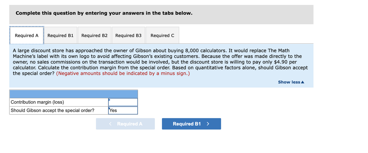 Complete this question by entering your answers in the tabs below.
Required A
Required B1
Required B2
Required B3
Required C
A large discount store has approached the owner of Gibson about buying 8,000 calculators. It would replace The Math
Machine's label with its own logo to avoid affecting Gibson's existing customers. Because the offer was made directly to the
owner, no sales commissions on the transaction would be involved, but the discount store is willing to pay only $4.90 per
calculator. Calculate the contribution margin from the special order. Based on quantitative factors alone, should Gibson accept
the special order? (Negative amounts should be indicated by a minus sign.)
Show less A
Contribution margin (loss)
Should Gibson accept the special order?
Yes
< Required A
Required B1
>
